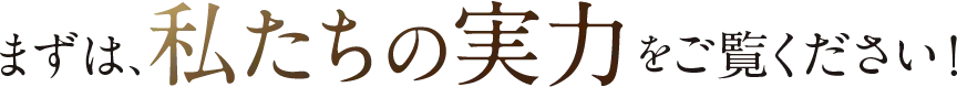 まずは、私たちの実力をご覧ください！