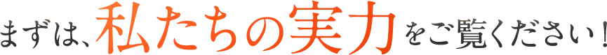 まずは、私たちの実力をご覧ください！