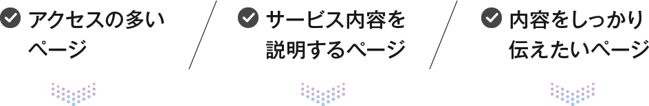 アクセスの多いページ サービス内容を説明するぺージ 内容をしっかり伝えたいページ